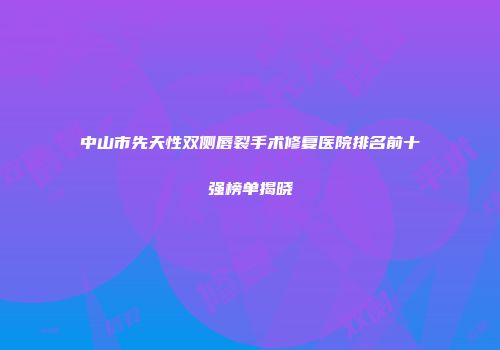 中山市先天性双侧唇裂手术修复医院排名前十强榜单揭晓