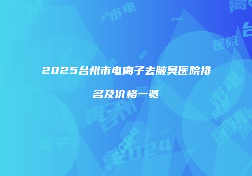 2025台州市电离子去腋臭医院排名及价格一览