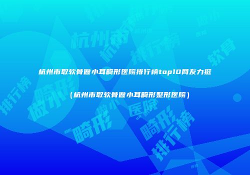 杭州市取软骨做小耳畸形医院排行榜top10网友力挺（杭州市取软骨做小耳畸形整形医院）