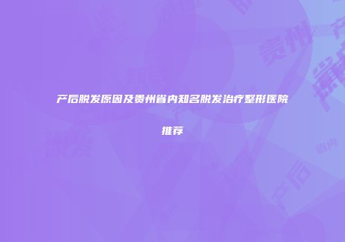 产后脱发原因及贵州省内知名脱发治疗整形医院推荐