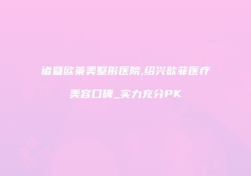 诸暨欧莱美整形医院,绍兴歆菲医疗美容口碑_实力充分PK