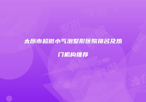 太原市超微小气泡整形医院排名及热门机构推荐