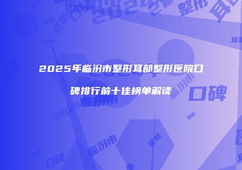 2025年临汾市整形耳部整形医院口碑排行前十佳榜单解读