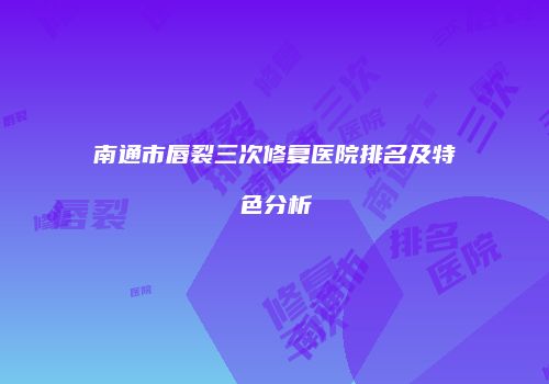 南通市唇裂三次修复医院排名及特色分析