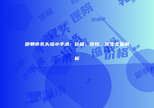 邯郸市乳头缩小手术：价格、医院、医生全面解析
