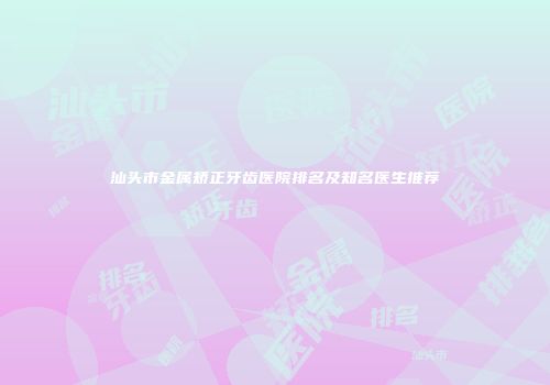 汕头市金属矫正牙齿医院排名及知名医生推荐