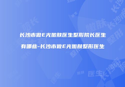 长沙市做E光嫩肤医生整形院长医生有哪些-长沙市做E光嫩肤整形医生