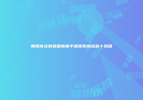 朝阳市注射器吸脂瘦手臂医院排名前十揭晓