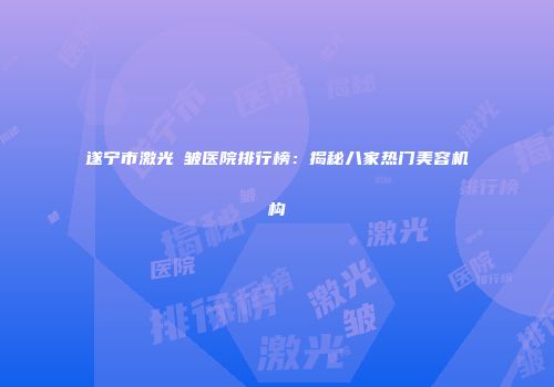 遂宁市激光袪皱医院排行榜：揭秘八家热门美容机构