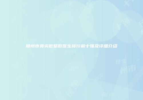 随州市鼻尖低整形医生排行前十强及详细介绍