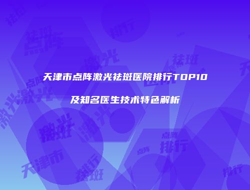 天津市点阵激光祛斑医院排行TOP10及知名医生技术特色解析