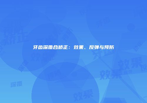 牙齿深覆合矫正：效果、反弹与预防