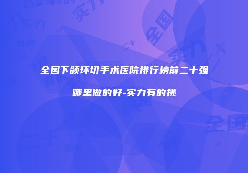 全国下颌环切手术医院排行榜前二十强哪里做的好-实力有的挑