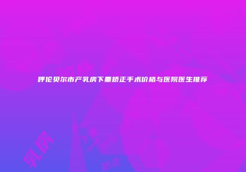 呼伦贝尔市产乳房下垂矫正手术价格与医院医生推荐