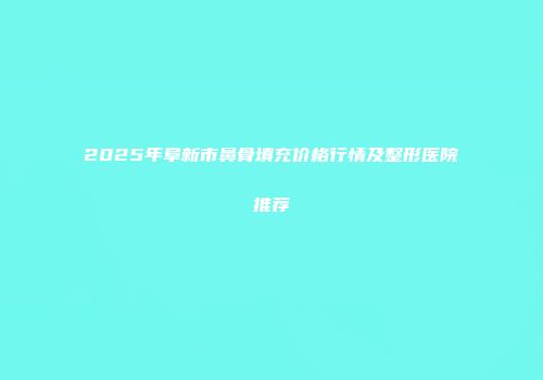 2025年阜新市鼻骨填充价格行情及整形医院推荐
