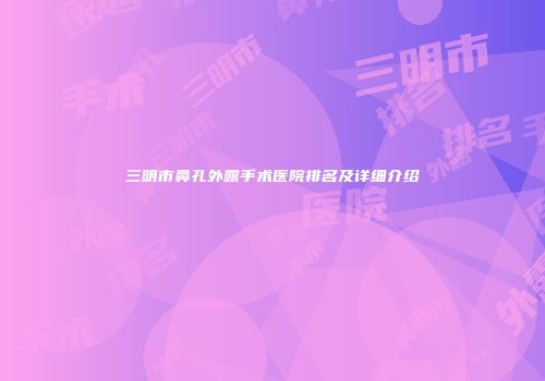 三明市鼻孔外露手术医院排名及详细介绍