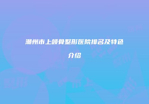 潮州市上颌骨整形医院排名及特色介绍