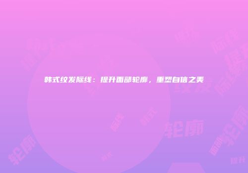 韩式纹发际线：提升面部轮廓，重塑自信之美