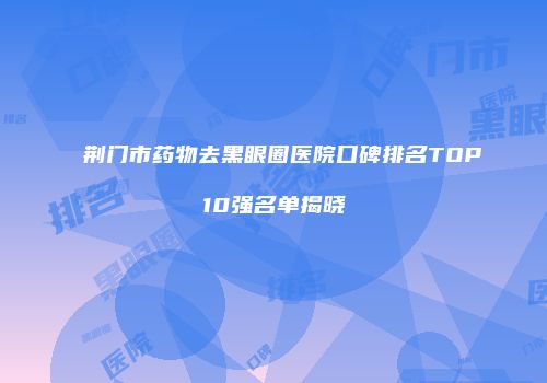 荆门市药物去黑眼圈医院口碑排名TOP10强名单揭晓