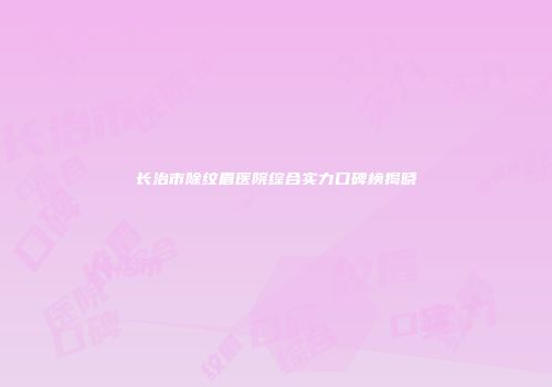 长治市除纹眉医院综合实力口碑榜揭晓