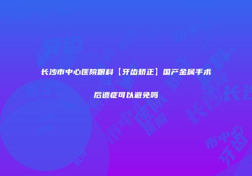 长沙市中心医院眼科【牙齿矫正】国产金属手术后遗症可以避免吗