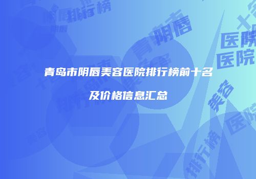 青岛市阴唇美容医院排行榜前十名及价格信息汇总
