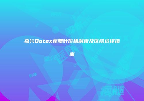 嘉兴Botox瘦腿针价格解析及医院选择指南