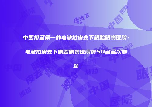 中国排名第一的电波拉皮去下眼睑眼袋医院：电波拉皮去下眼睑眼袋医院前50名名次刷新