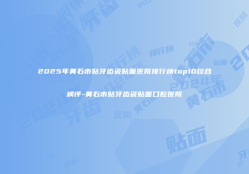 2025年黄石市贴牙齿瓷贴面医院排行榜top10综合横评-黄石市贴牙齿瓷贴面口腔医院