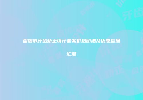 盘锦市牙齿矫正设计套餐价格明细及优惠信息汇总