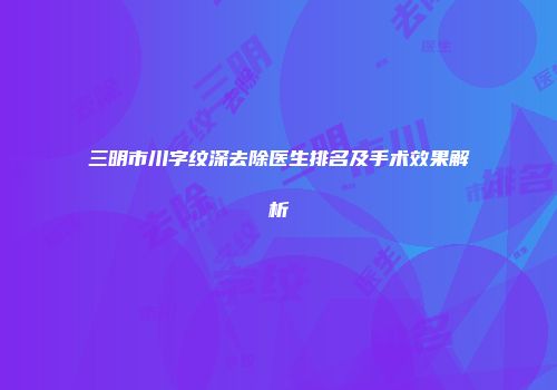 三明市川字纹深去除医生排名及手术效果解析