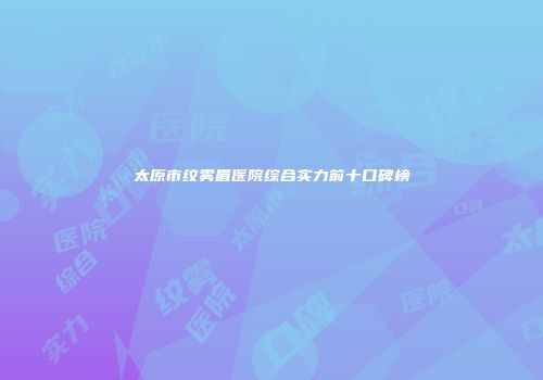 太原市纹雾眉医院综合实力前十口碑榜