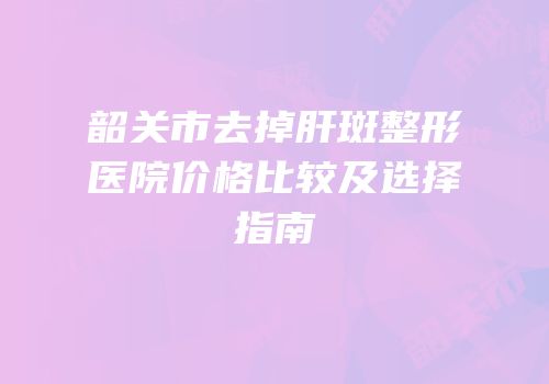 韶关市去掉肝斑整形医院价格比较及选择指南