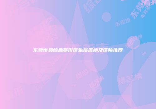 东莞市鼻综合整形医生排名榜及医院推荐