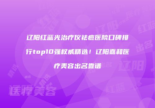 辽阳红蓝光治疗仪祛痘医院口碑排行top10强权威精选！辽阳嘉和医疗美容出名靠谱