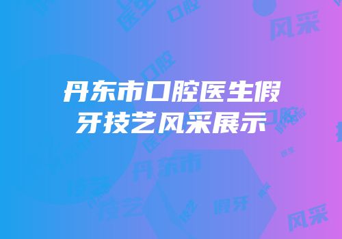 丹东市口腔医生假牙技艺风采展示