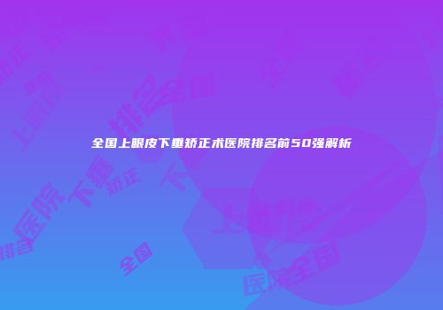 全国上眼皮下垂矫正术医院排名前50强解析