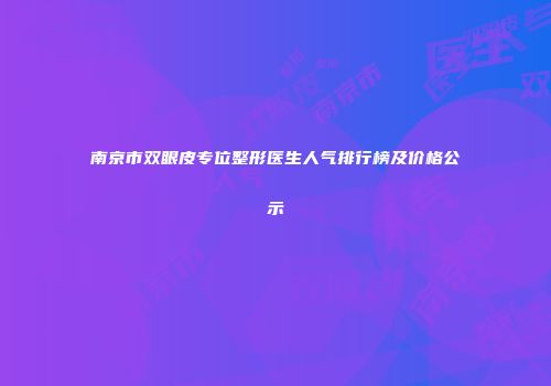 南京市双眼皮专位整形医生人气排行榜及价格公示