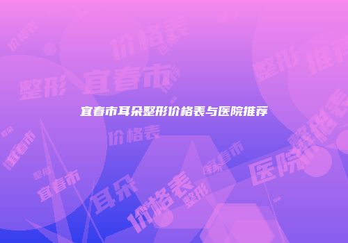 宜春市耳朵整形价格表与医院推荐
