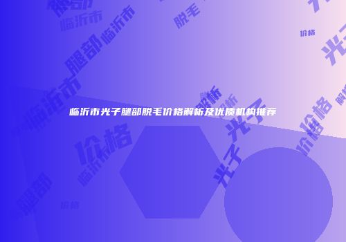 临沂市光子腿部脱毛价格解析及优质机构推荐