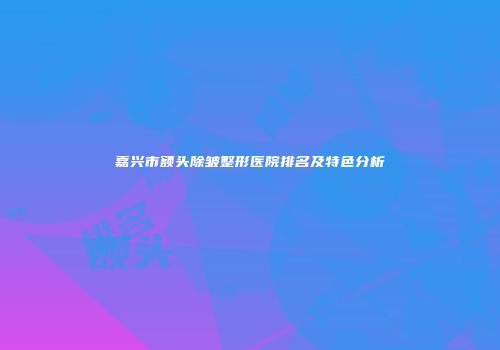 嘉兴市额头除皱整形医院排名及特色分析