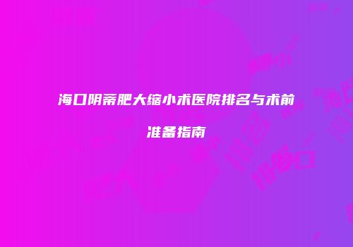 海口阴蒂肥大缩小术医院排名与术前准备指南