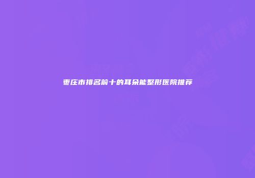 枣庄市排名前十的耳朵能整形医院推荐