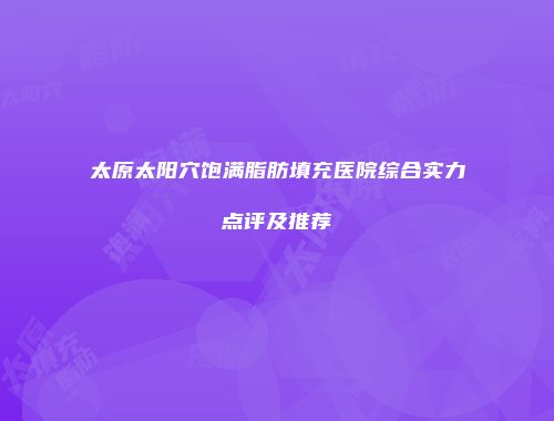 太原太阳穴饱满脂肪填充医院综合实力点评及推荐