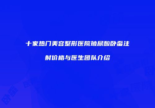 十家热门美容整形医院玻尿酸卧蚕注射价格与医生团队介绍