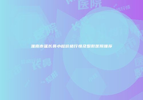 淮南市延长鼻小柱价格行情及整形医院推荐