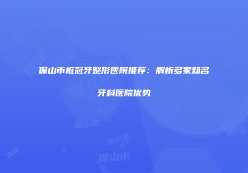 保山市桩冠牙整形医院推荐：解析多家知名牙科医院优势