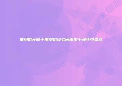 咸阳市牙髓干细胞抗衰老医院前十强年中盘点