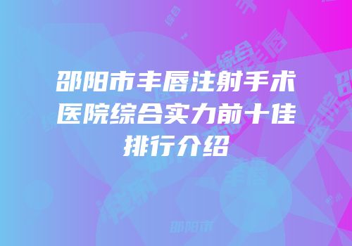 邵阳市丰唇注射手术医院综合实力前十佳排行介绍