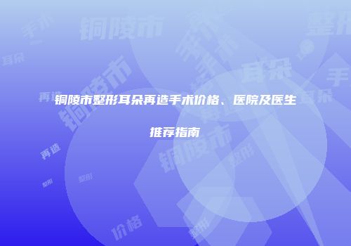 铜陵市整形耳朵再造手术价格、医院及医生推荐指南